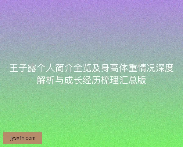 王子露个人简介全览及身高体重情况深度解析与成长经历梳理汇总版
