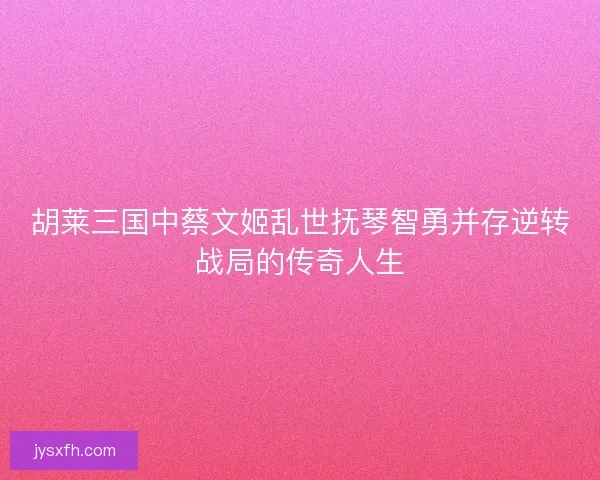 胡莱三国中蔡文姬乱世抚琴智勇并存逆转战局的传奇人生