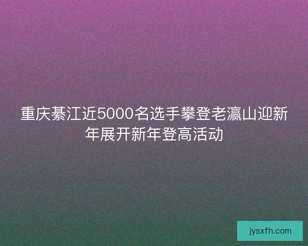 重庆綦江近5000名选手攀登老瀛山迎新年展开新年登高活动