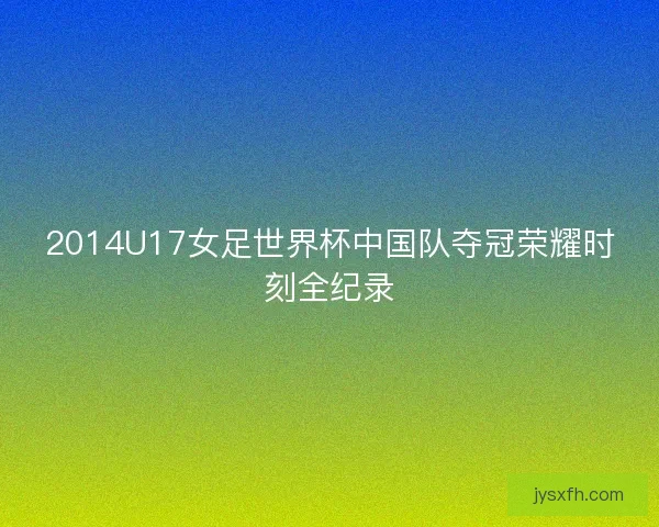 2014U17女足世界杯中国队夺冠荣耀时刻全纪录