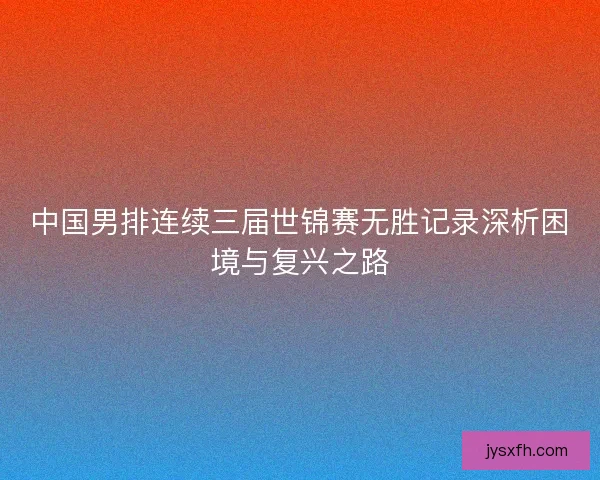 中国男排连续三届世锦赛无胜记录深析困境与复兴之路 中国男排连续三届世锦赛无胜记录深析困境与复兴之路