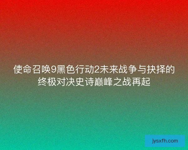 使命召唤9黑色行动2未来战争与抉择的终极对决史诗巅峰之战再起 使命召唤9黑色行动2未来战争与抉择的终极对决史诗巅峰之战再起