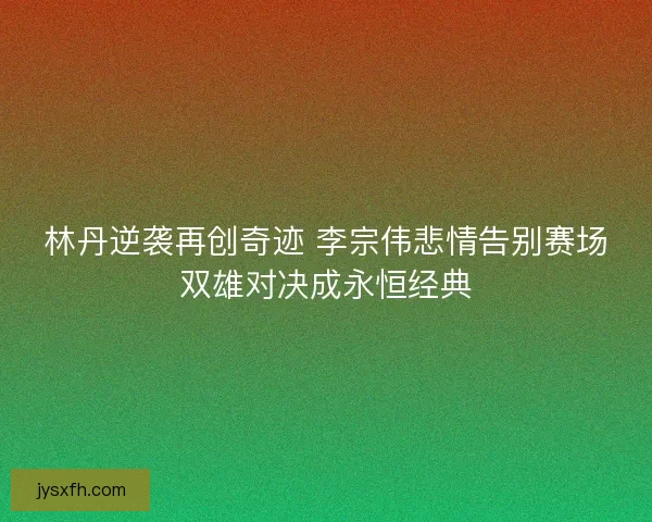 林丹逆袭再创奇迹 李宗伟悲情告别赛场双雄对决成永恒经典