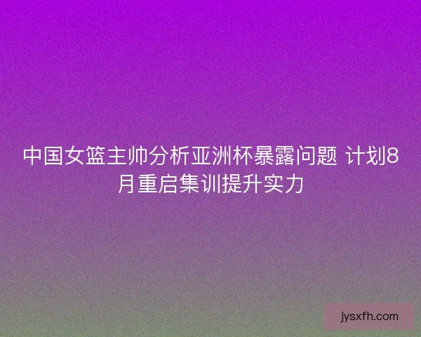 中国女篮主帅分析亚洲杯暴露问题 计划8月重启集训提升实力 中国女篮主帅分析亚洲杯暴露问题 计划8月重启集训提升实力