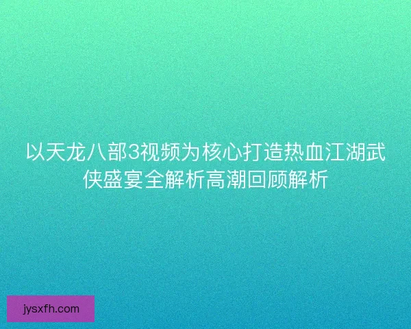 以天龙八部3视频为核心打造热血江湖武侠盛宴全解析高潮回顾解析