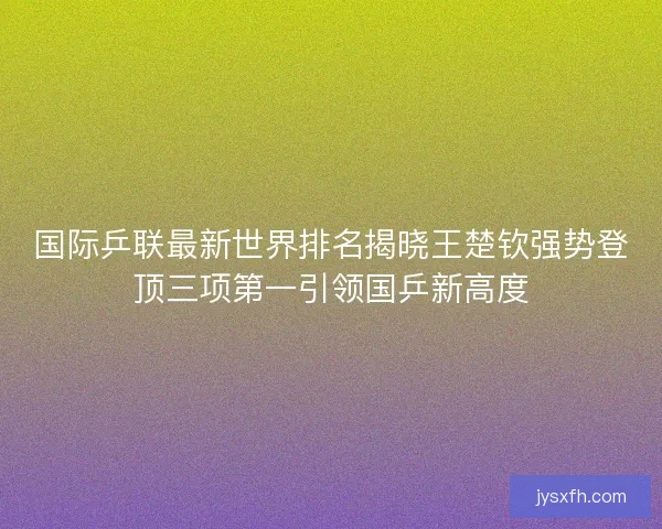 国际乒联最新世界排名揭晓王楚钦强势登顶三项第一引领国乒新高度 国际乒联最新世界排名揭晓王楚钦强势登顶三项第一引领国乒新高度