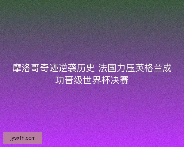 摩洛哥奇迹逆袭历史 法国力压英格兰成功晋级世界杯决赛