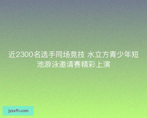 近2300名选手同场竞技 水立方青少年短池游泳邀请赛精彩上演
