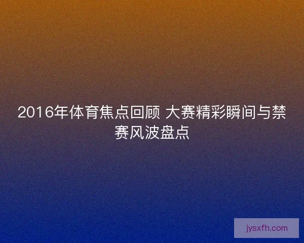2016年体育焦点回顾 大赛精彩瞬间与禁赛风波盘点 2016年体育焦点回顾 大赛精彩瞬间与禁赛风波盘点