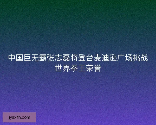 中国巨无霸张志磊将登台麦迪逊广场挑战世界拳王荣誉