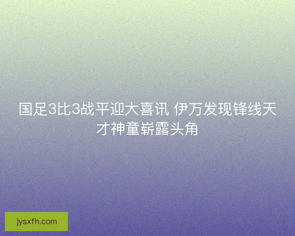 国足3比3战平迎大喜讯 伊万发现锋线天才神童崭露头角