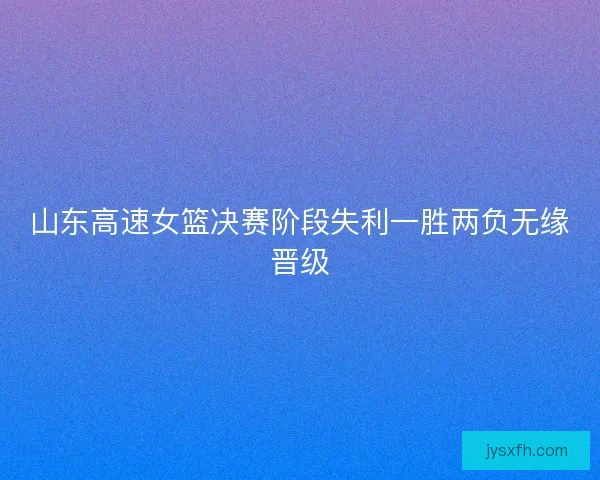 山东高速女篮决赛阶段失利一胜两负无缘晋级