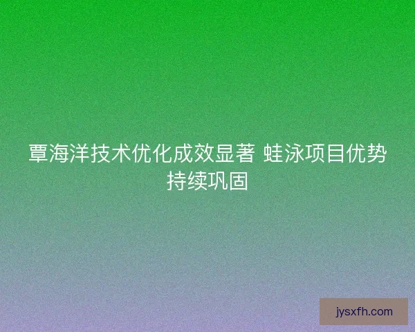 覃海洋技术优化成效显著 蛙泳项目优势持续巩固