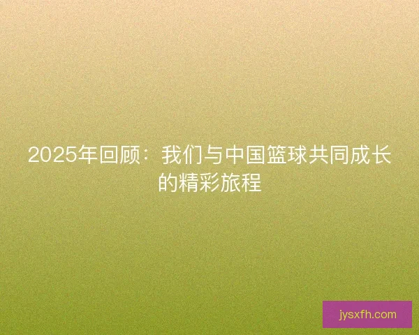 2025年回顾：我们与中国篮球共同成长的精彩旅程
