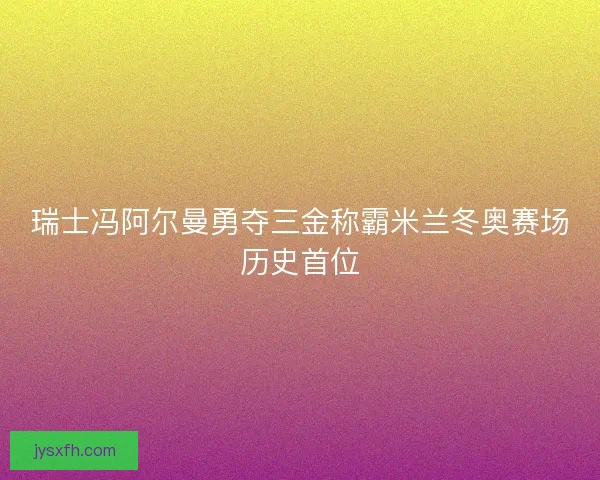 瑞士冯阿尔曼勇夺三金称霸米兰冬奥赛场历史首位