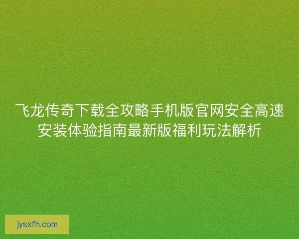飞龙传奇下载全攻略手机版官网安全高速安装体验指南最新版福利玩法解析 飞龙传奇下载全攻略手机版官网安全高速安装体验指南最新版福利玩法解析