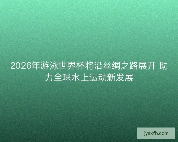 2026年游泳世界杯将沿丝绸之路展开 助力全球水上运动新发展