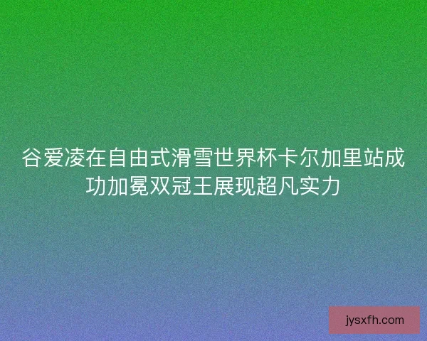 谷爱凌在自由式滑雪世界杯卡尔加里站成功加冕双冠王展现超凡实力