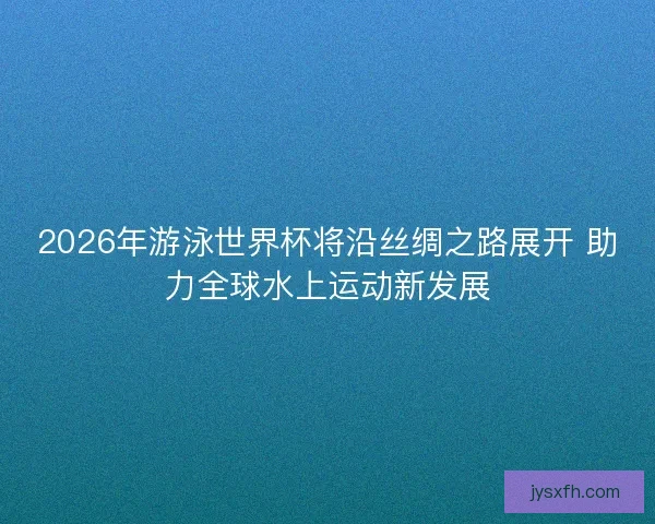 2026年游泳世界杯将沿丝绸之路展开 助力全球水上运动新发展
