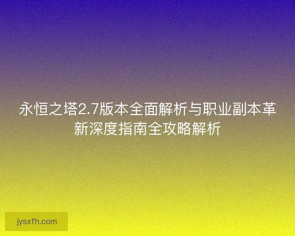 永恒之塔2.7版本全面解析与职业副本革新深度指南全攻略解析
