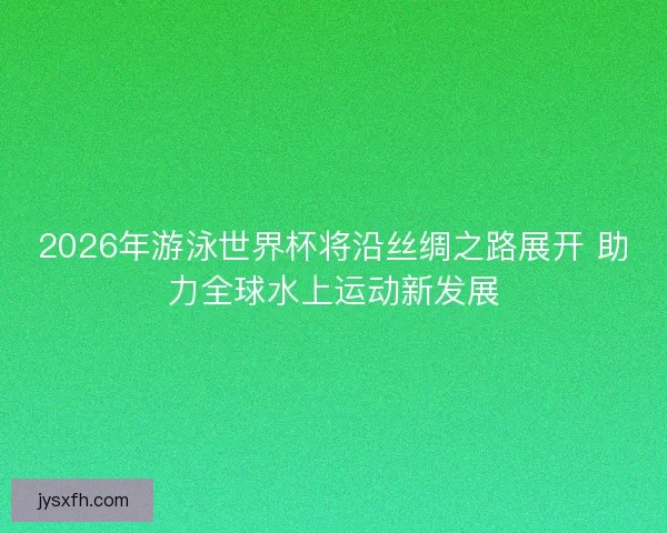 2026年游泳世界杯将沿丝绸之路展开 助力全球水上运动新发展 2026年游泳世界杯将沿丝绸之路展开 助力全球水上运动新发展