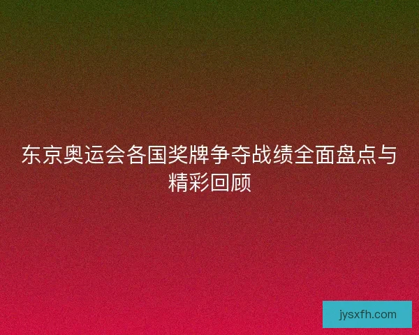 东京奥运会各国奖牌争夺战绩全面盘点与精彩回顾 东京奥运会各国奖牌争夺战绩全面盘点与精彩回顾
