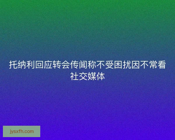 托纳利回应转会传闻称不受困扰因不常看社交媒体 托纳利回应转会传闻称不受困扰因不常看社交媒体