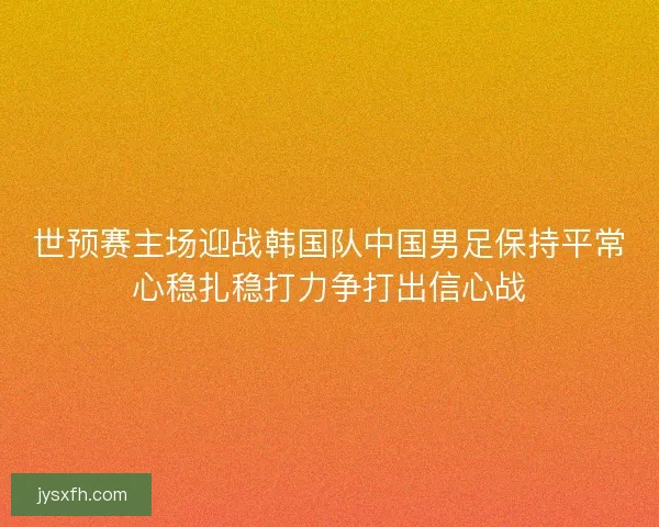 世预赛主场迎战韩国队中国男足保持平常心稳扎稳打力争打出信心战