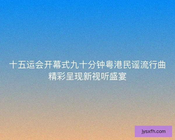 十五运会开幕式九十分钟粤港民谣流行曲精彩呈现新视听盛宴