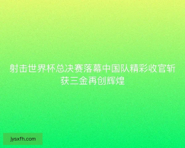 射击世界杯总决赛落幕中国队精彩收官斩获三金再创辉煌